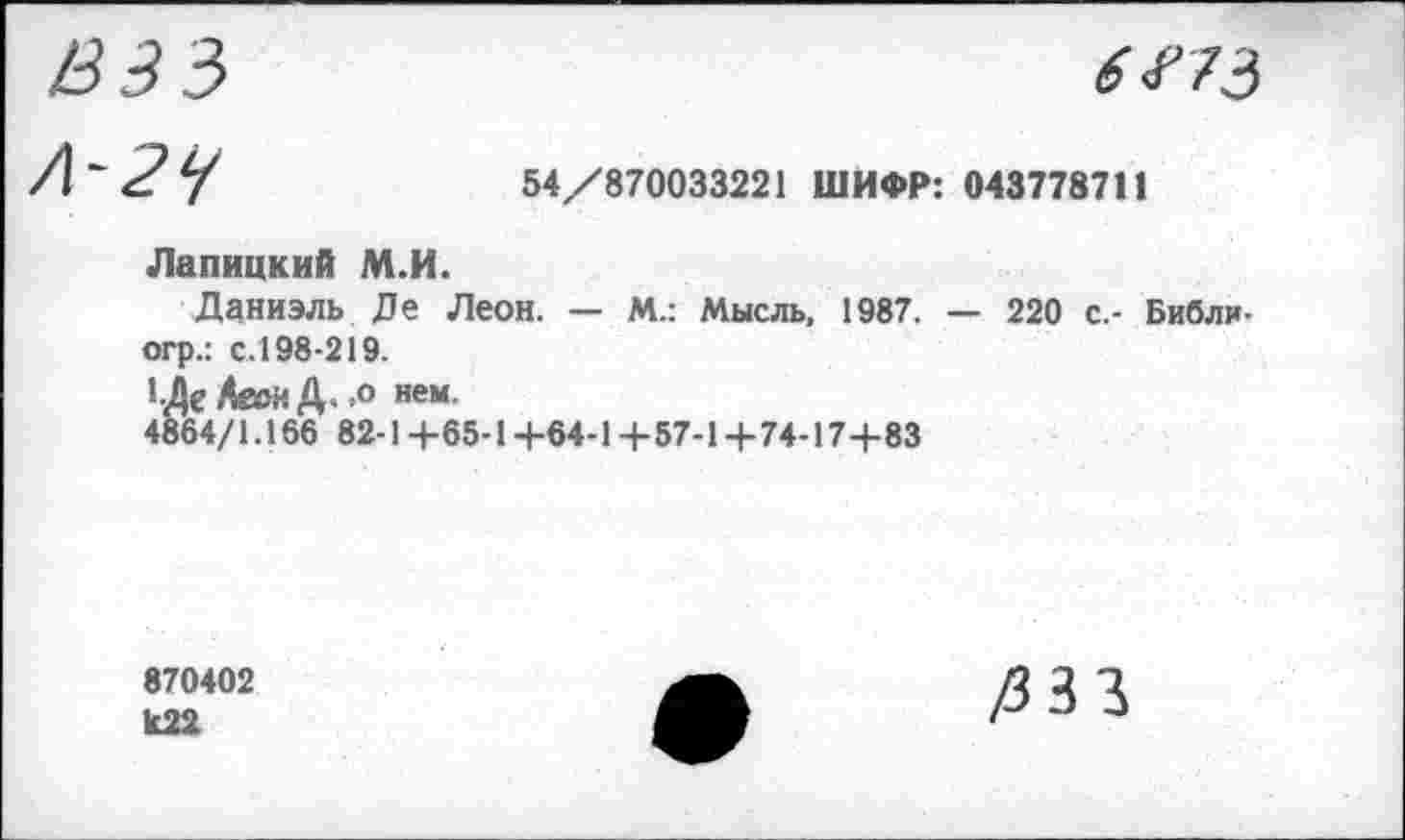 ﻿ВЗЗ
6273
Л~27	54/870033221 ШИФР: 043778711
Лапицкий М.И.
Даниэль Де Леон. — М.: Мысль, 1987. — 220 с.- Библи-огр.: с.198-219.
1Де Аеон Д. .о нем.
4864/1.166 82-1+65-1 +64-1+57-1+74-17+83
870402 к22
/333